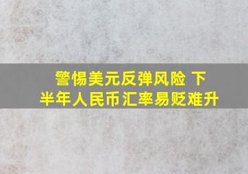 警惕美元反弹风险 下半年人民币汇率易贬难升